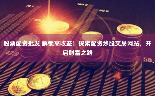 股票配资批发 解锁高收益！探索配资炒股交易网站，开启财富之路