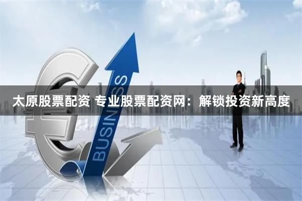 太原股票配资 专业股票配资网：解锁投资新高度
