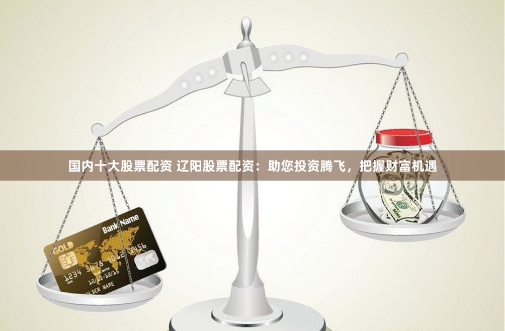 国内十大股票配资 辽阳股票配资：助您投资腾飞，把握财富机遇