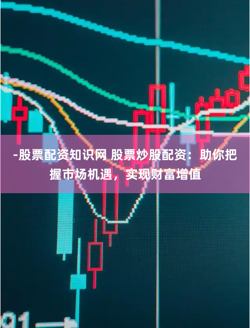 -股票配资知识网 股票炒股配资：助你把握市场机遇，实现财富增值