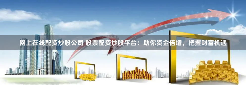 网上在线配资炒股公司 股票配资炒股平台：助你资金倍增，把握财富机遇