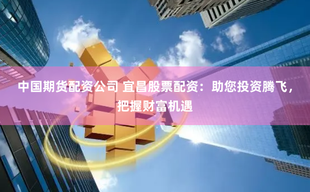 中国期货配资公司 宜昌股票配资：助您投资腾飞，把握财富机遇