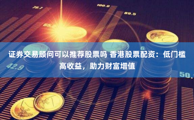 证券交易顾问可以推荐股票吗 香港股票配资：低门槛高收益，助力财富增值