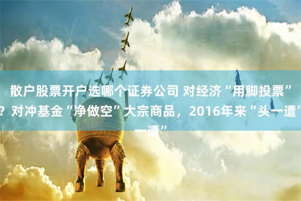散户股票开户选哪个证券公司 对经济“用脚投票”？对冲基金“净做空”大宗商品，2016年来“头一遭”