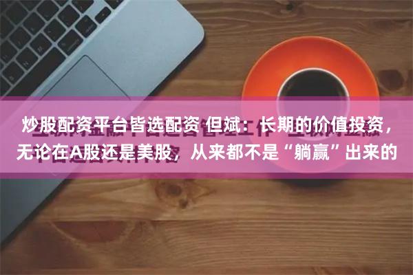炒股配资平台皆选配资 但斌：长期的价值投资，无论在A股还是美股，从来都不是“躺赢”出来的