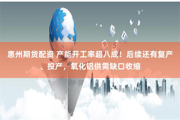 惠州期货配资 产能开工率超八成！后续还有复产、投产，氧化铝供需缺口收缩