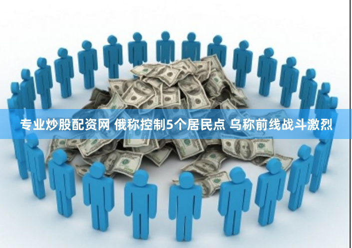 专业炒股配资网 俄称控制5个居民点 乌称前线战斗激烈