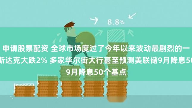 申请股票配资 全球市场度过了今年以来波动最剧烈的一周：纳斯达克大跌2% 多家华尔街大行甚至预测美联储9月降息50个基点