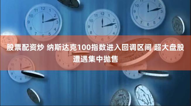 股票配资炒 纳斯达克100指数进入回调区间 超大盘股遭遇集中抛售