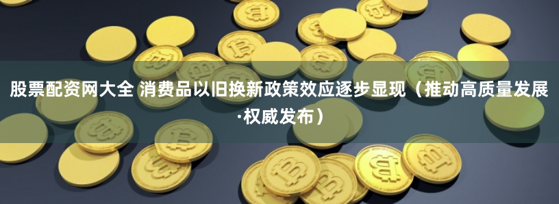 股票配资网大全 消费品以旧换新政策效应逐步显现（推动高质量发展·权威发布）