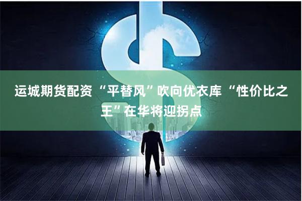 运城期货配资 “平替风”吹向优衣库 “性价比之王”在华将迎拐点