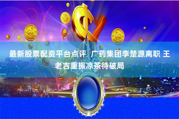 最新股票配资平台点评  广药集团李楚源离职 王老吉重振凉茶待破局