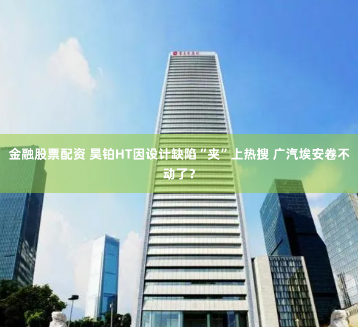 金融股票配资 昊铂HT因设计缺陷“夹”上热搜 广汽埃安卷不动了？