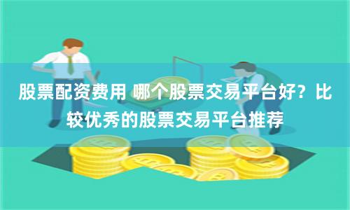 股票配资费用 哪个股票交易平台好？比较优秀的股票交易平台推荐