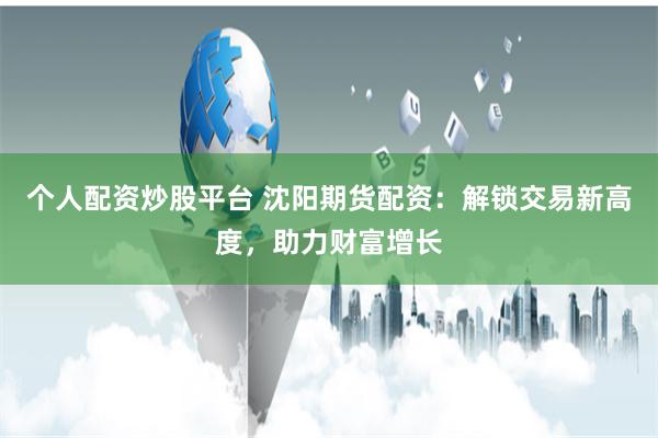个人配资炒股平台 沈阳期货配资：解锁交易新高度，助力财富增长