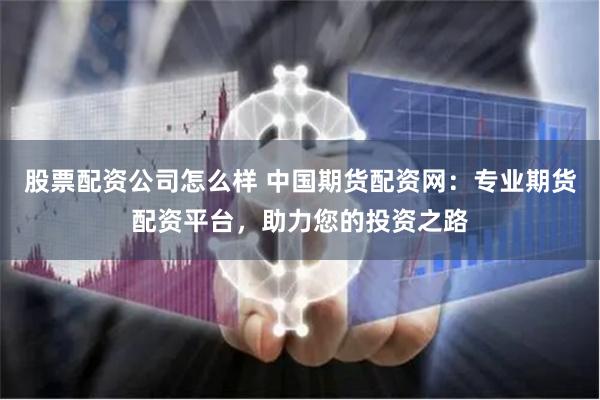 股票配资公司怎么样 中国期货配资网:专业期货配资平台,助力您的投资之路