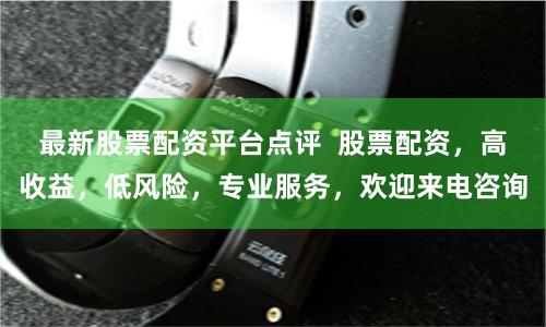 最新股票配资平台点评  股票配资，高收益，低风险，专业服务，欢迎来电咨询