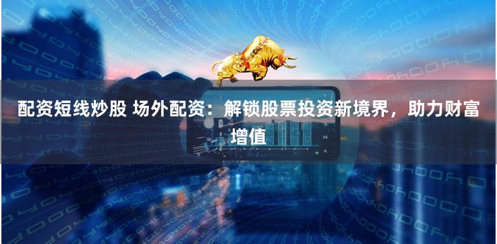 配资短线炒股 场外配资：解锁股票投资新境界，助力财富增值