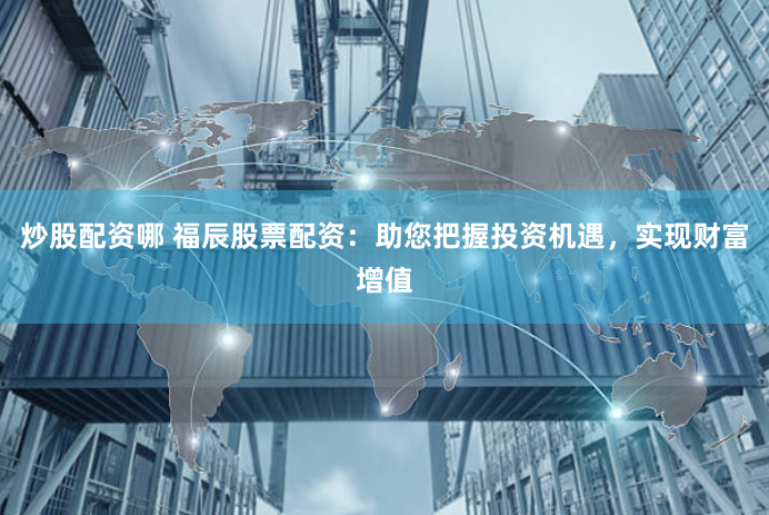 炒股配资哪 福辰股票配资：助您把握投资机遇，实现财富增值